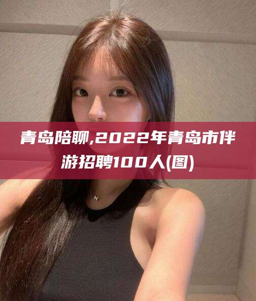 吐鲁番青岛陪聊,2022年青岛市伴游招聘100人(图)