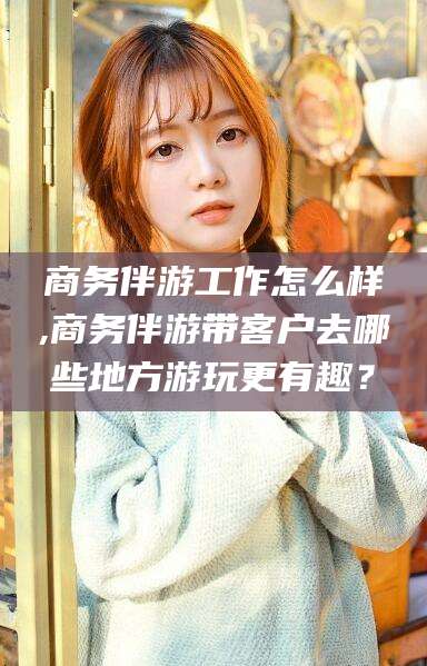 吐鲁番商务伴游工作怎么样,商务伴游带客户去哪些地方游玩更有趣？