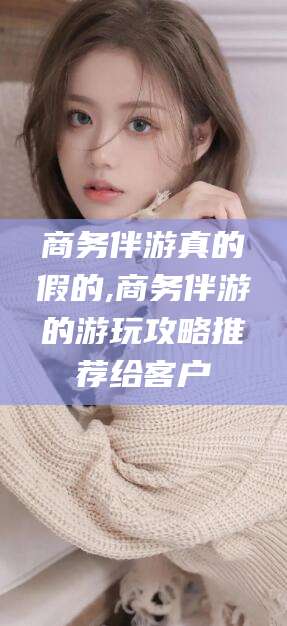 吐鲁番商务伴游真的假的,商务伴游的游玩攻略推荐给客户