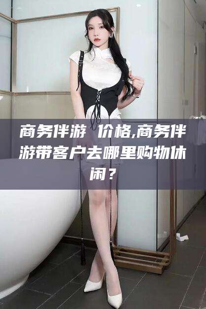 吐鲁番商务伴游 价格,商务伴游带客户去哪里购物休闲？