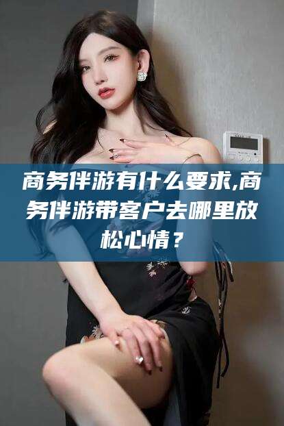 吐鲁番商务伴游有什么要求,商务伴游带客户去哪里放松心情？