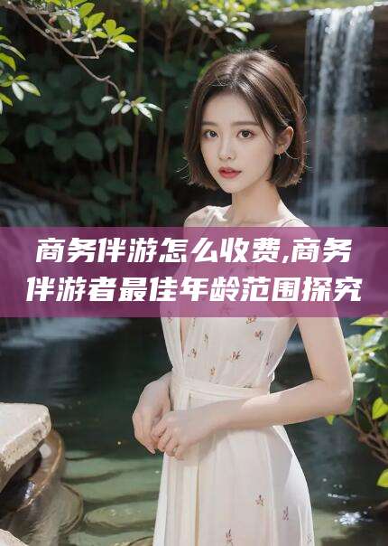 吐鲁番商务伴游怎么收费,商务伴游者最佳年龄范围探究