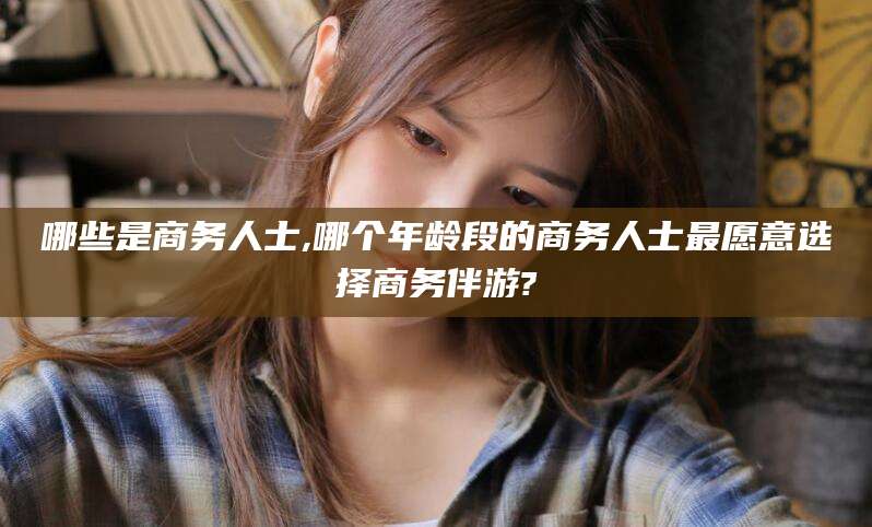 吐鲁番哪些是商务人士,哪个年龄段的商务人士最愿意选择商务伴游?