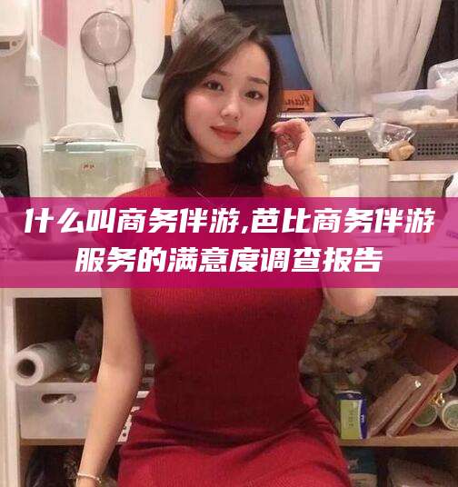 吐鲁番什么叫商务伴游,芭比商务伴游服务的满意度调查报告