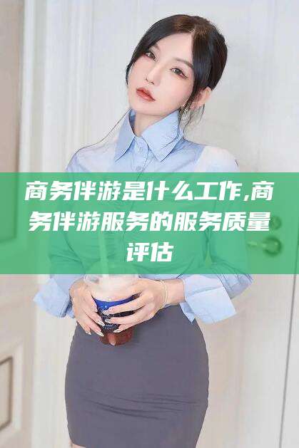 吐鲁番商务伴游是什么工作,商务伴游服务的服务质量评估