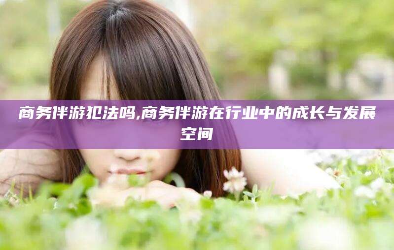 吐鲁番商务伴游犯法吗,商务伴游在行业中的成长与发展空间