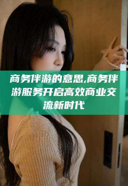 吐鲁番商务伴游的意思,商务伴游服务开启高效商业交流新时代