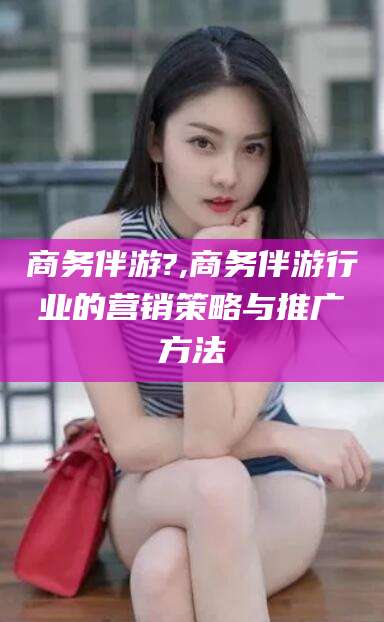 吐鲁番商务伴游?,商务伴游行业的营销策略与推广方法