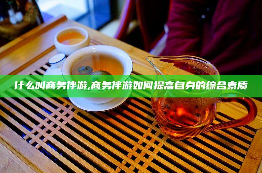 吐鲁番什么叫商务伴游,商务伴游如何提高自身的综合素质