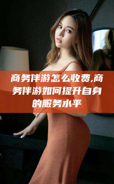 吐鲁番商务伴游怎么收费,商务伴游如何提升自身的服务水平